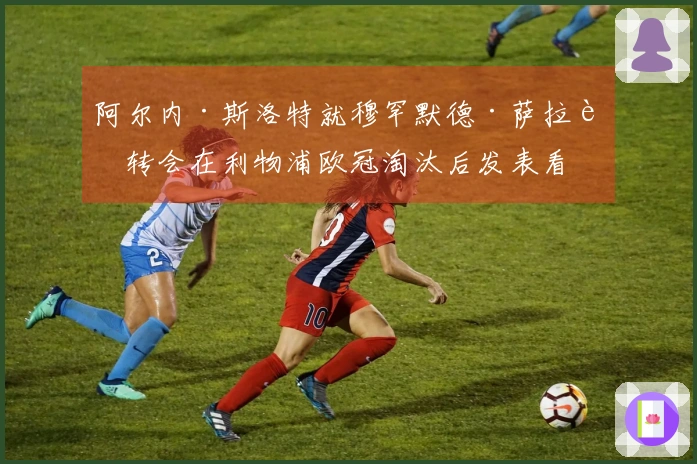 阿尔内·斯洛特就穆罕默德·萨拉赫转会在利物浦欧冠淘汰后发表看法