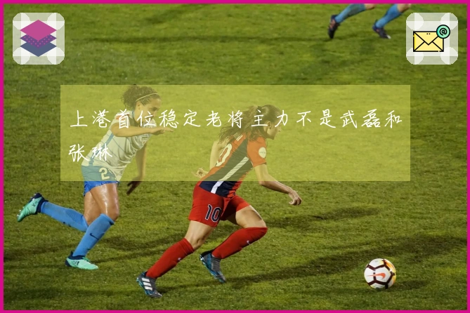上港首位稳定老将主力不是武磊和张琳芃