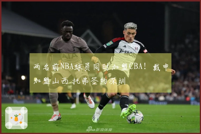 两名前NBA球员同时加盟CBA！戴申加盟山西 托弗签约深圳