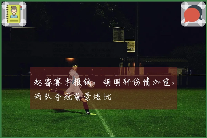 赵睿赛季报销，胡明轩伤情加重，两队夺冠前景堪忧