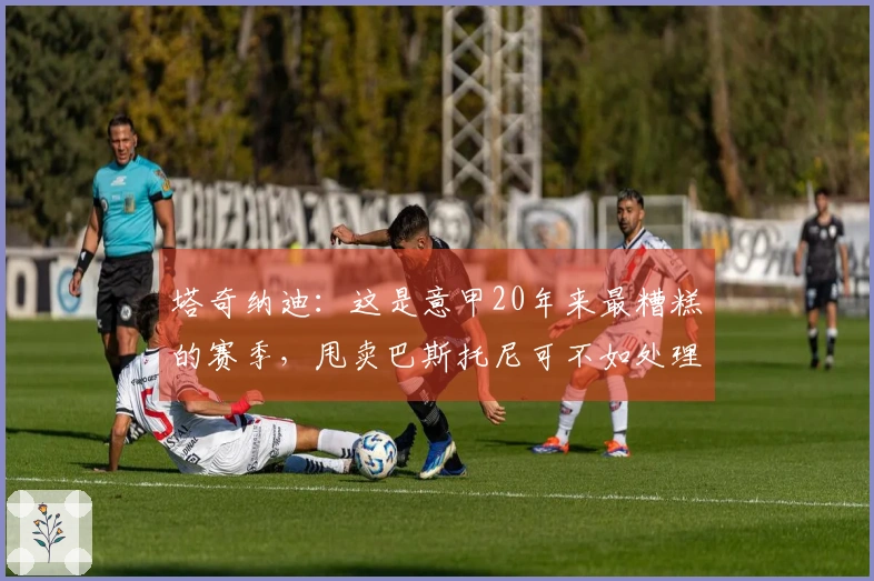 塔奇纳迪：这是意甲20年来最糟糕的赛季，甩卖巴斯托尼可不如处理小图拉姆