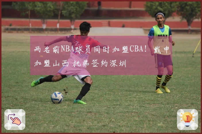 两名前NBA球员同时加盟CBA！戴申加盟山西 托弗签约深圳