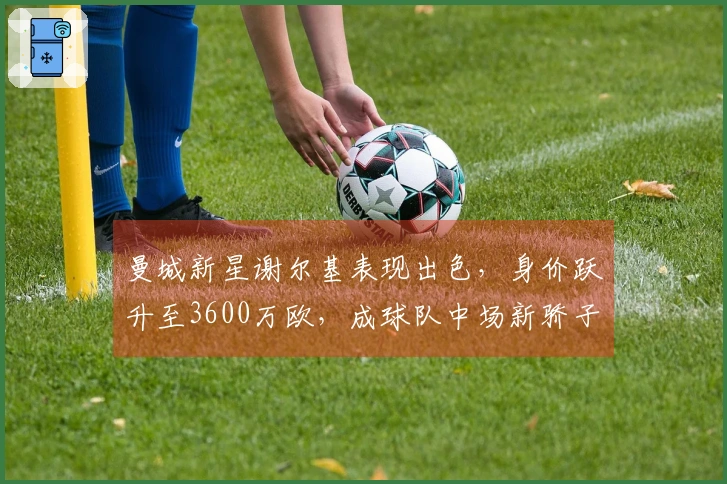 曼城新星谢尔基表现出色，身价跃升至3600万欧，成球队中场新骄子