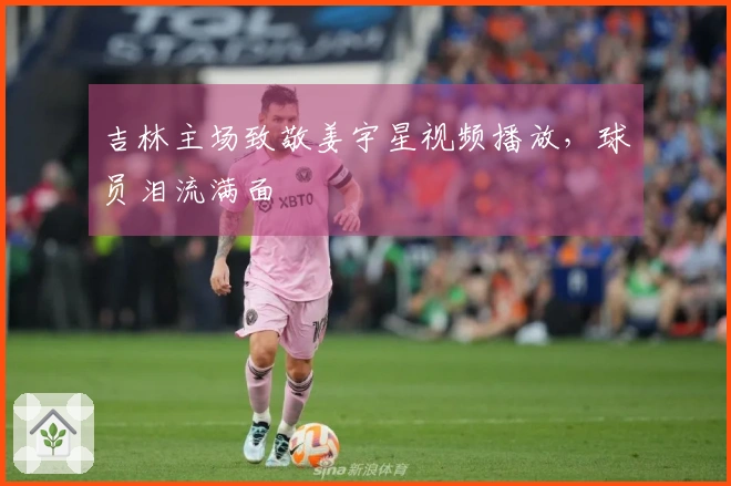 吉林主场致敬姜宇星视频播放，球员泪流满面
