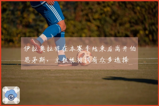 伊拉奥拉将在本赛季结束后离开伯恩茅斯，主教练将拥有众多选择