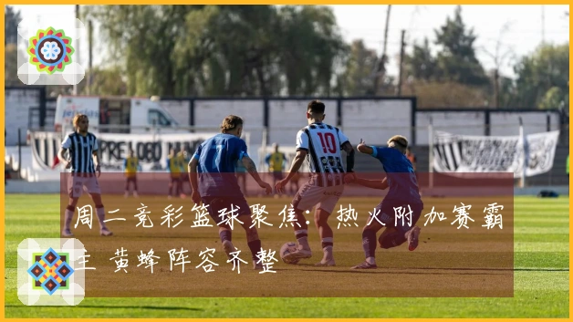 周二竞彩篮球聚焦：热火附加赛霸主 黄蜂阵容齐整