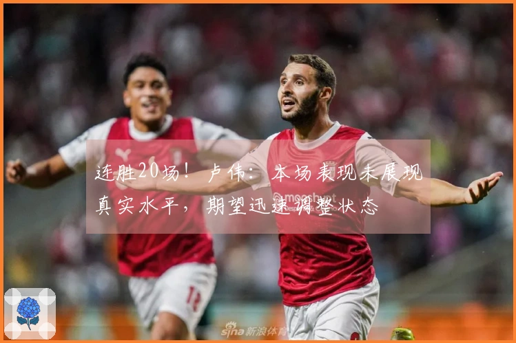 连胜20场！卢伟：本场表现未展现真实水平，期望迅速调整状态