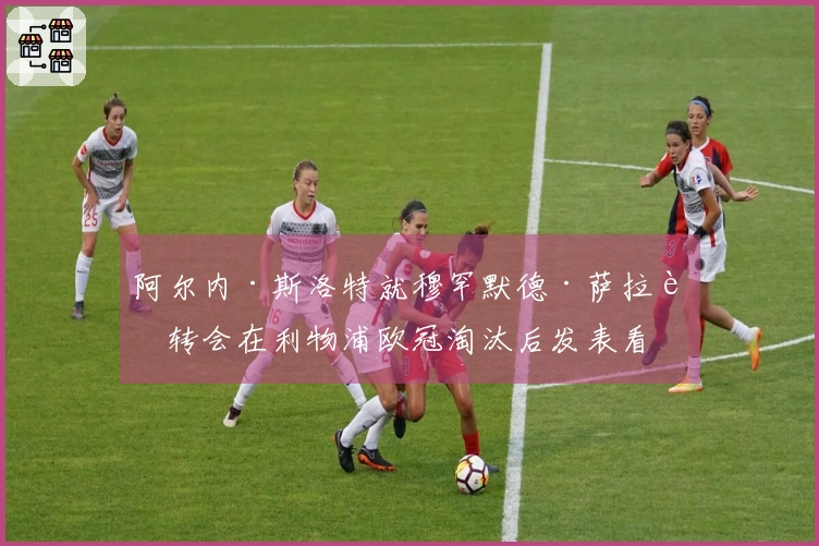 阿尔内·斯洛特就穆罕默德·萨拉赫转会在利物浦欧冠淘汰后发表看法