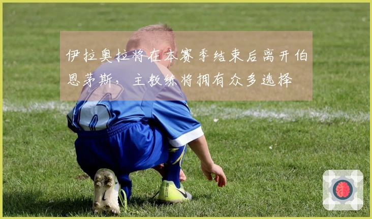 伊拉奥拉将在本赛季结束后离开伯恩茅斯，主教练将拥有众多选择