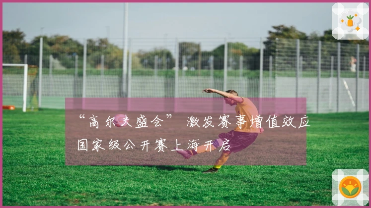 “高尔夫盛会” 激发赛事增值效应 国家级公开赛上海开启
