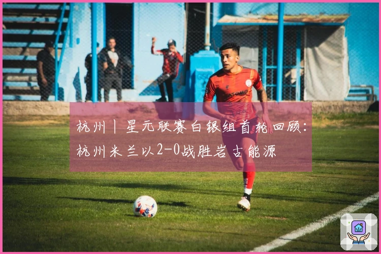 杭州丨星元联赛白银组首轮回顾：杭州米兰以2-0战胜岩古能源