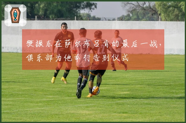 樊振东在萨尔布吕肯的最后一战，俱乐部为他举行告别仪式
