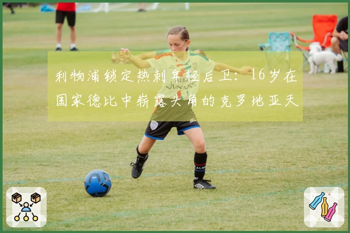 利物浦锁定热刺年轻后卫：16岁在国家德比中崭露头角的克罗地亚天才