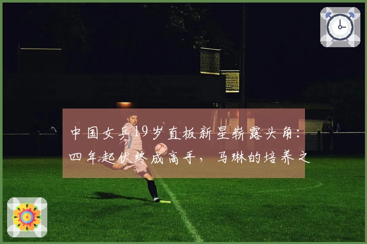 中国女乒19岁直板新星崭露头角：四年起伏终成高手，马琳的培养之路？